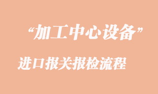 加工中心進口報關報檢流程